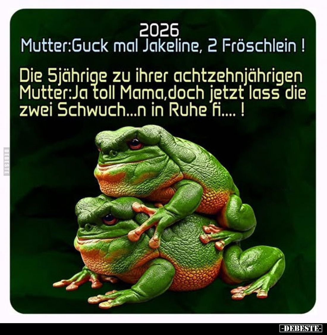 2026
Mutter: Guck mal Jakeline, 2 Fröschlein!
Die 5jährige zu ihrer achtzehnjährigen Mutter: Ja toll Mama, doch jetzt lass ...