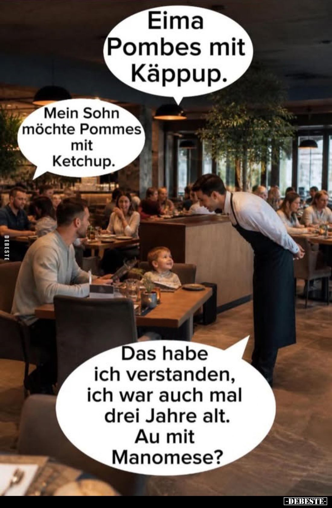 Eima Pombes mit Käppup.
Mein Sohn möchte Pommes mit Ketchup.
Das habe ich verstanden, ich war auch mal drei Jahre alt. Au m...