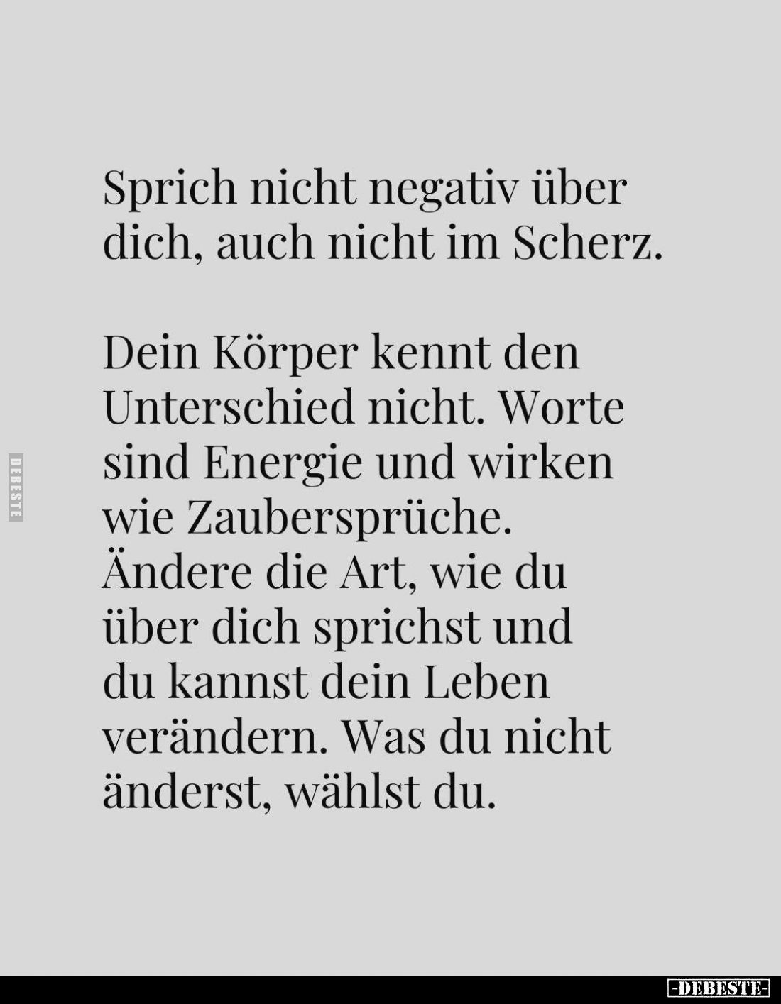 Sprich nicht negativ über dich, auch nicht im Scherz.
Dein Körper kennt den Unterschied nicht. Worte sind Energie und wirken...