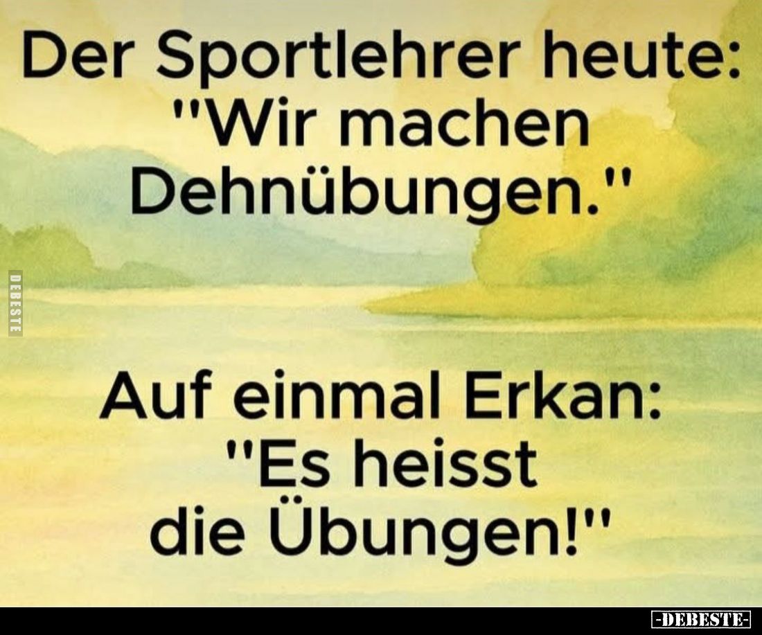 Der Sportlehrer heute: "Wir machen Dehnübungen." - 
Auf einmal Erkan: "Es heisst die Übungen!"