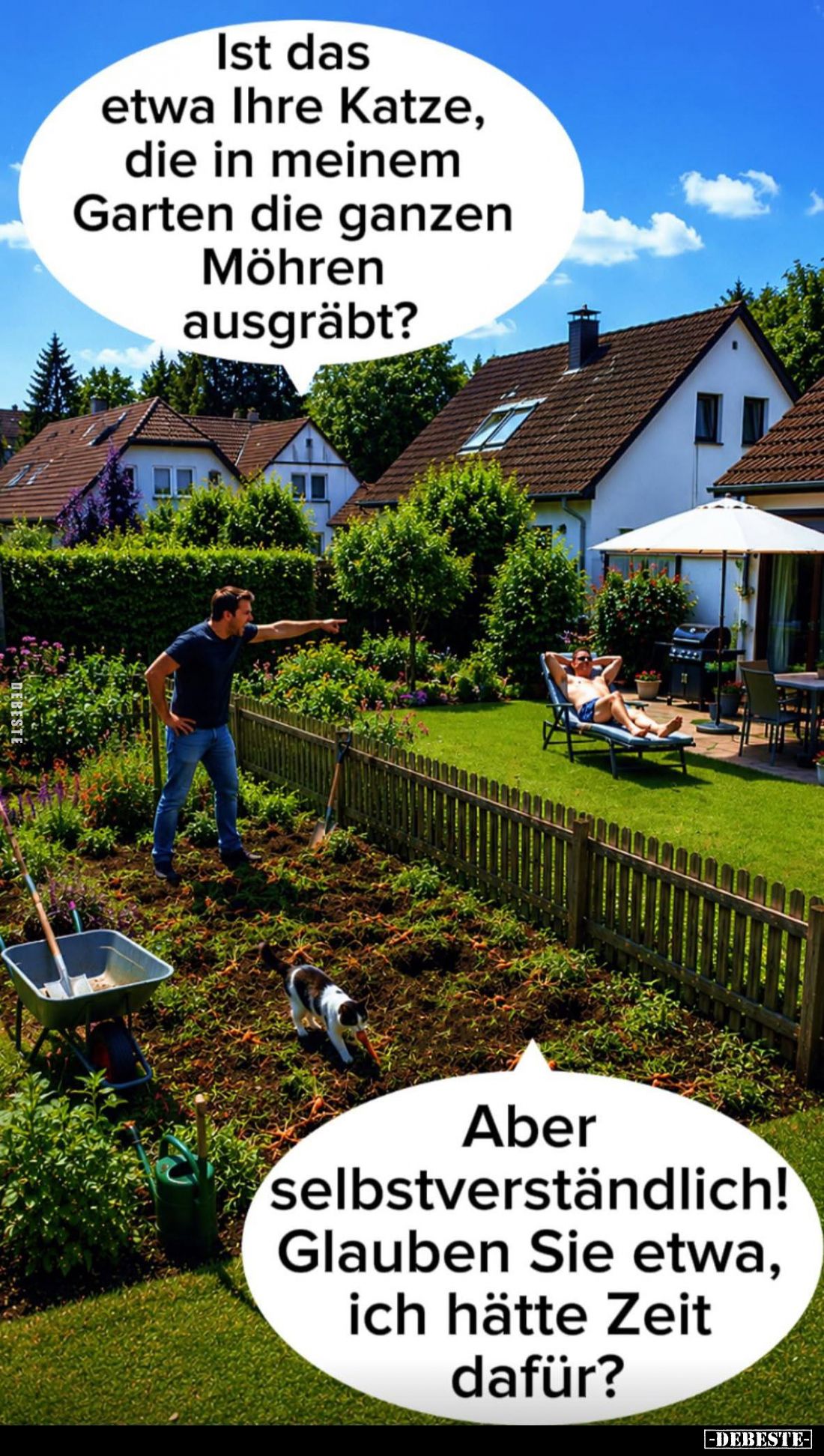 Ist das etwa Ihre Katze, die in meinem Garten die ganzen Möhren ausgräbt?
-
Aber selbstverständlich! Glauben Sie etwa, ich ...