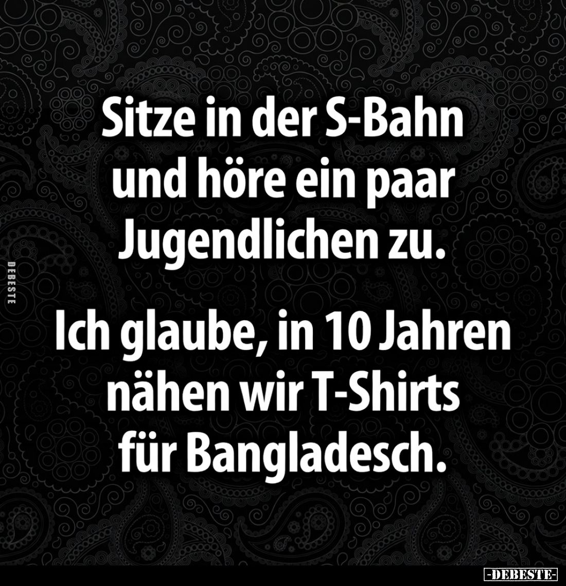 Sitze in der S-Bahn und höre ein paar Jugendlichen zu.
Ich glaube, in 10 Jahren nähen wir T-Shirts für Bangladesch.