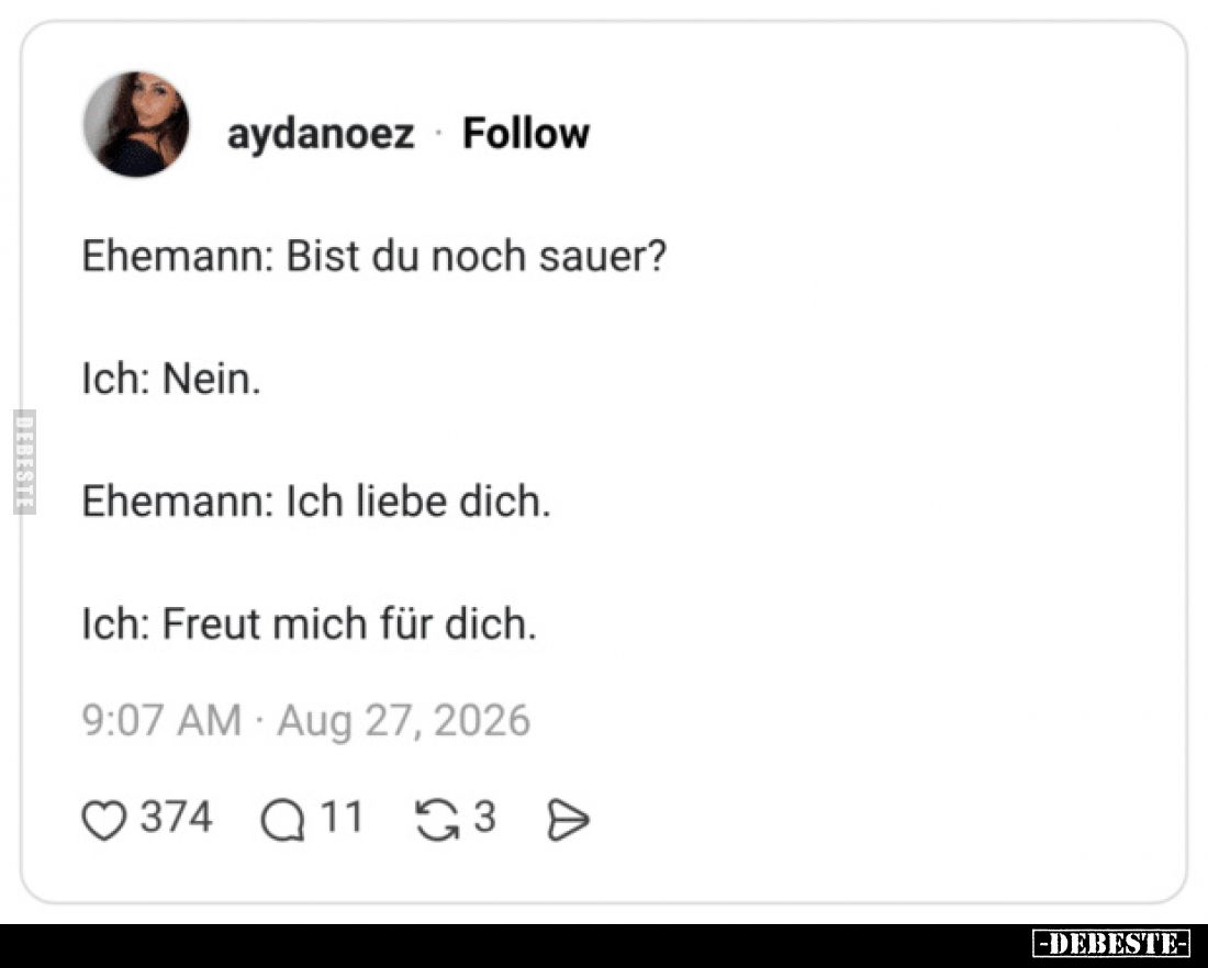 Ehemann: Bist du noch sauer?

Ich: Nein.

Ehemann: Ich liebe dich.

Ich: Freut mich für dich.