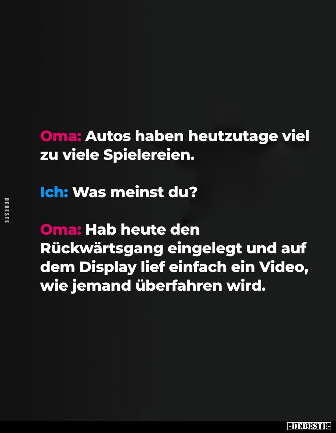 Oma: Autos haben heutzutage viel zu viele Spielereien.
Ich: Was meinst du?
Oma: Hab heute den Rückwärtsgang eingelegt und a...