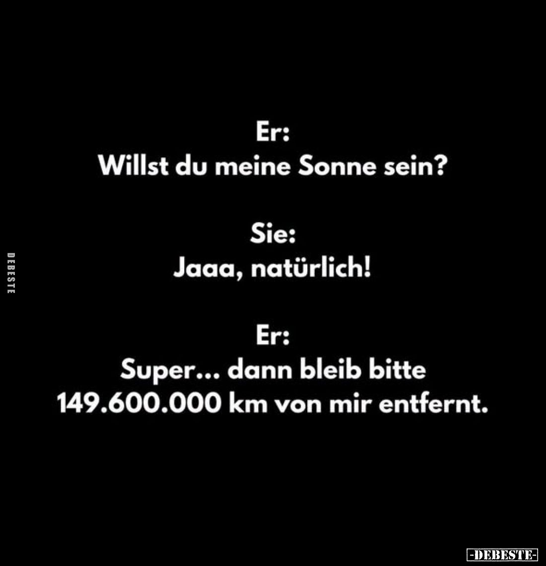 Er:
Willst du meine Sonne sein?
Sie:
Jaaa, natürlich!
Er:
Super... dann bleib bitte
149.600.000 km von mir entfernt...
