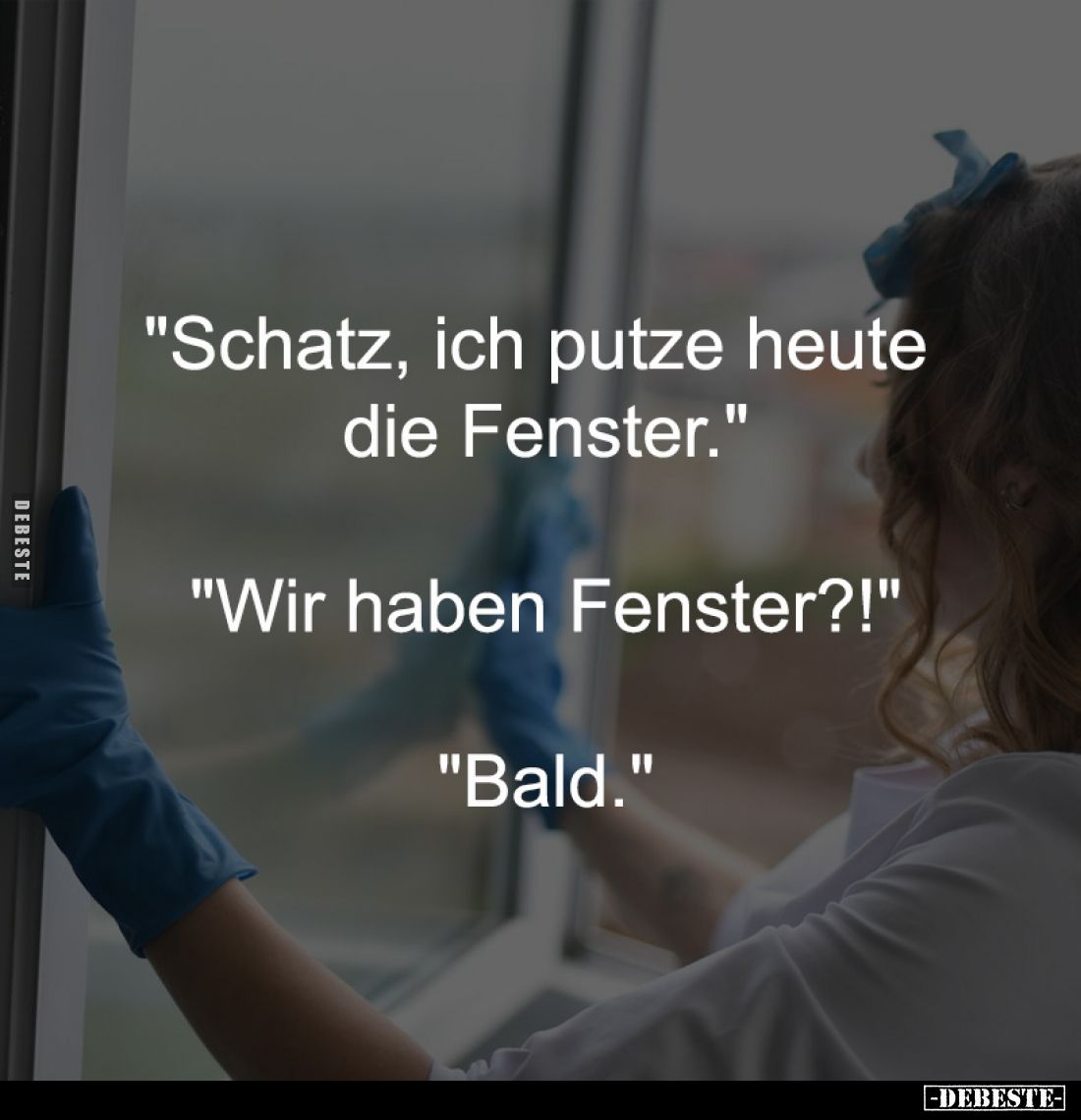 "Schatz, ich putze heute
die Fenster."
-
"Wir haben Fenster?!"
-
"Bald."