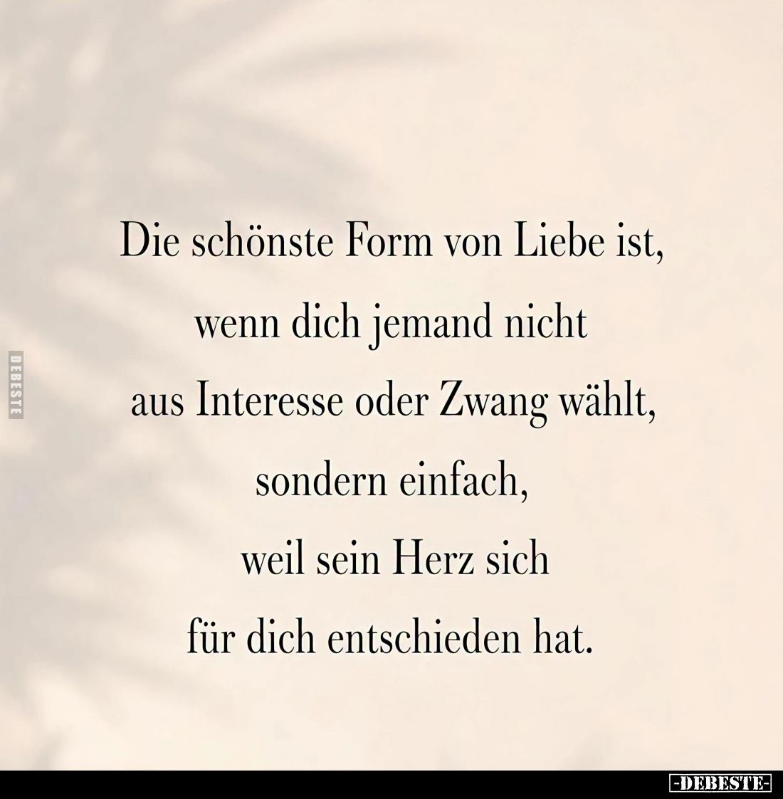 Die schönste Form von Liebe ist,
wenn dich jemand nicht
aus Interesse oder Zwang wählt,
sondern einfach,
weil sein Herz s...