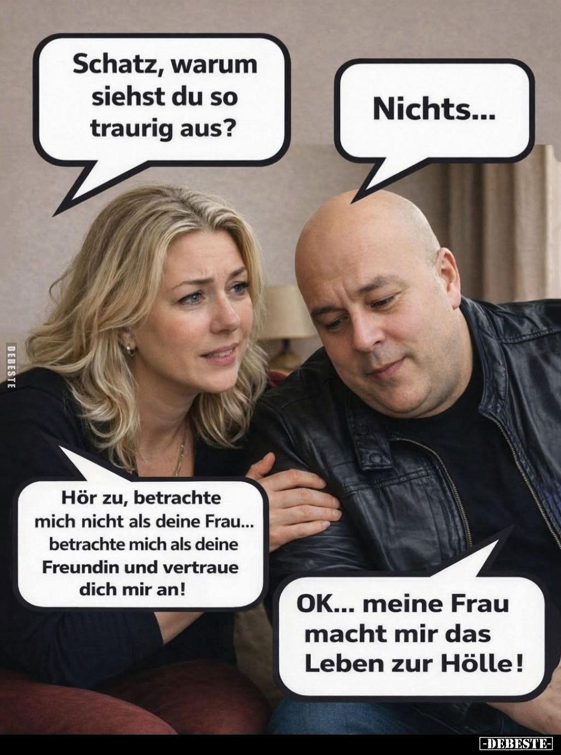 Schatz, warum siehst du so traurig aus? -
Nichts... -
Hör zu, betrachte mich nicht als deine Frau... betrachte mich als dei...