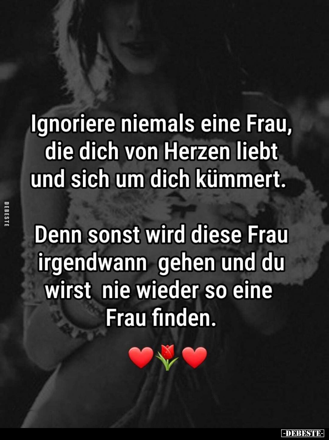 Ignoriere niemals eine Frau, die dich von Herzen liebt und sich um dich kümmert.
Denn sonst wird diese Frau irgendwann gehen...