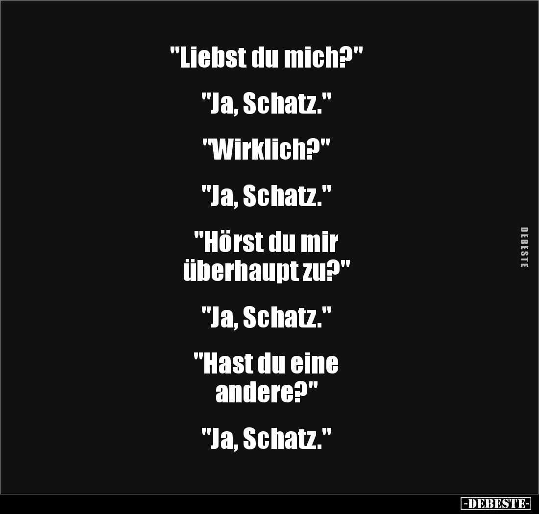 "Liebst du mich?"


"Ja, Schatz."


"Wirklich?" 


"Ja, Schatz."


"...