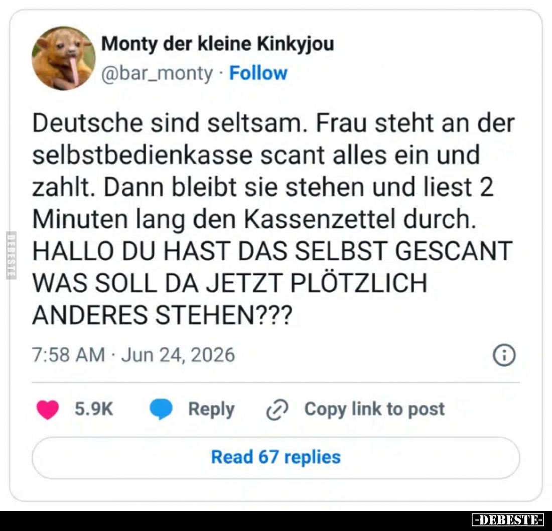 Deutsche sind seltsam.
Frau steht an der selbstbedienkasse scant alles ein und zahlt.
Dann bleibt sie stehen und liest 2 Mi...