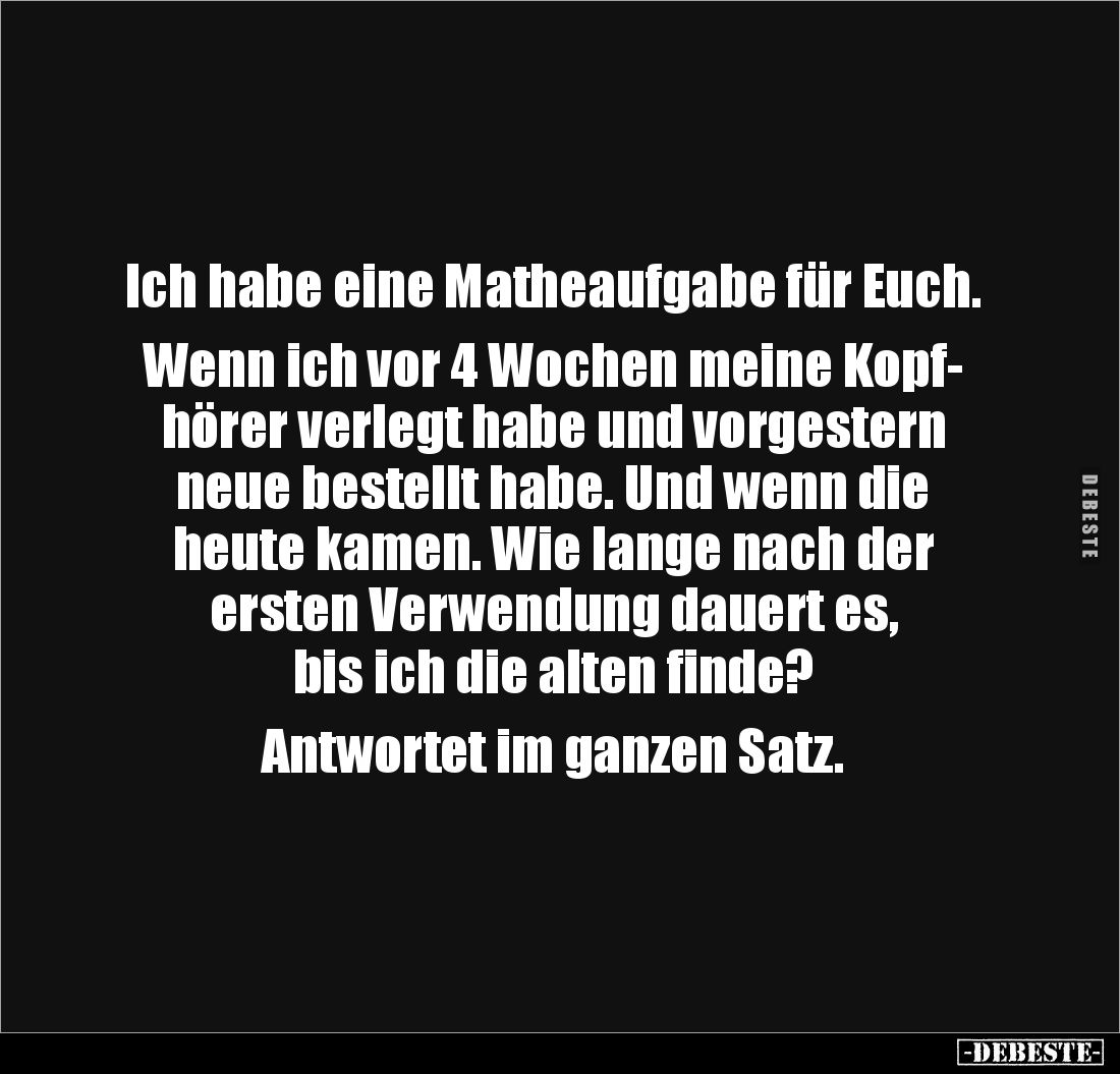 Ich habe eine Matheaufgabe für Euch. 

Wenn ich vor 4 Wochen meine Kopf-
hörer verlegt habe und vorgestern neue bestellt h...