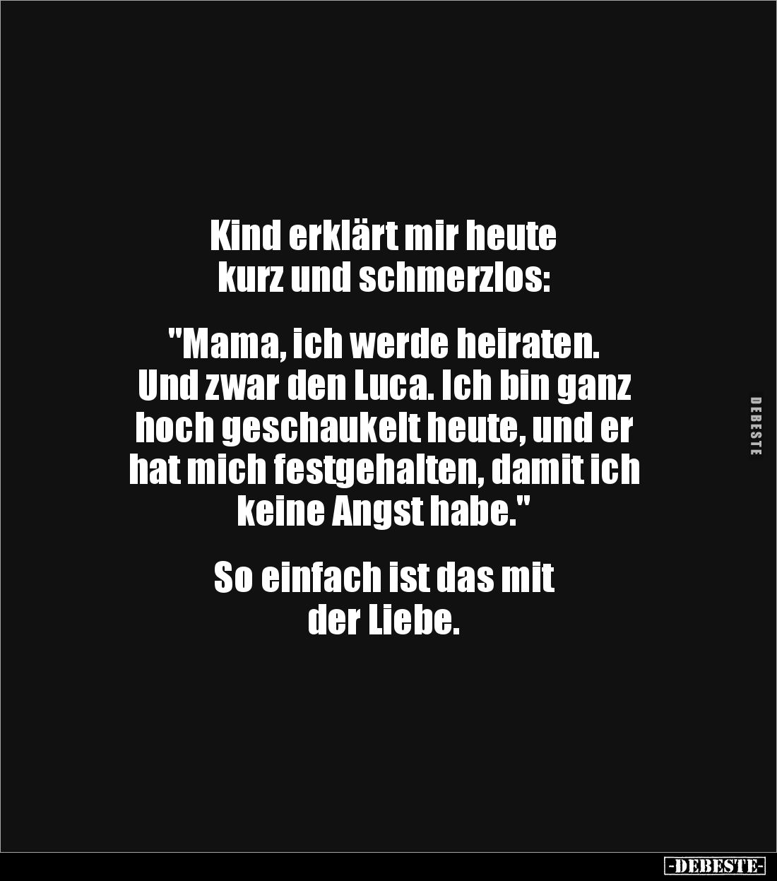 Kind erklärt mir heute 
kurz und schmerzlos:


"Mama, ich werde heiraten. 
Und zwar den Luca. Ich bin ganz 
hoch g...