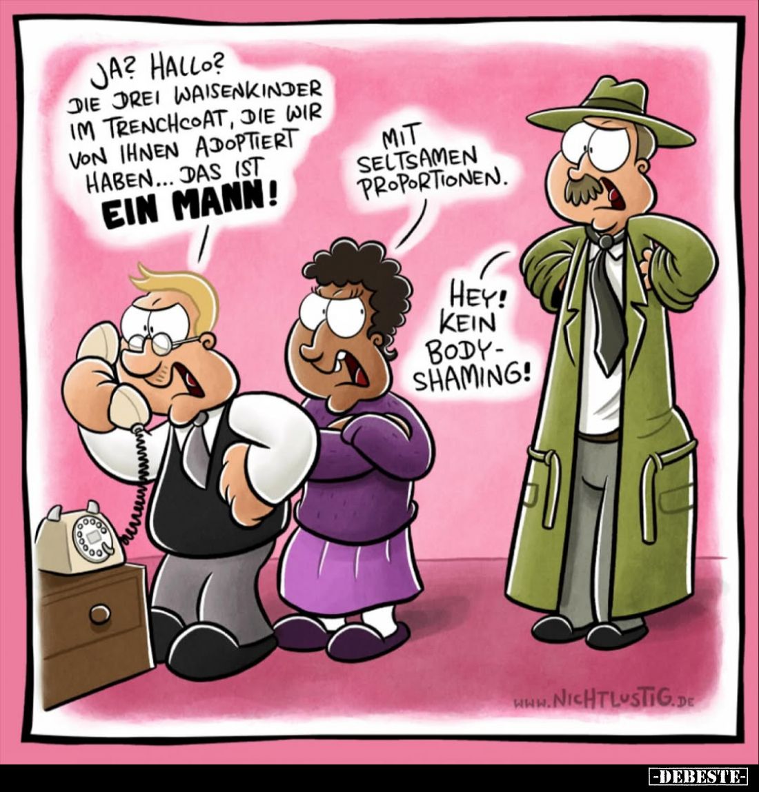 Ja? Hallo? Die drei Waisenkinder im Trenchcoat, die wir von ihnen adoptiert haben... das ist
ein Mann!
- 
Mit seltsamen Pr...