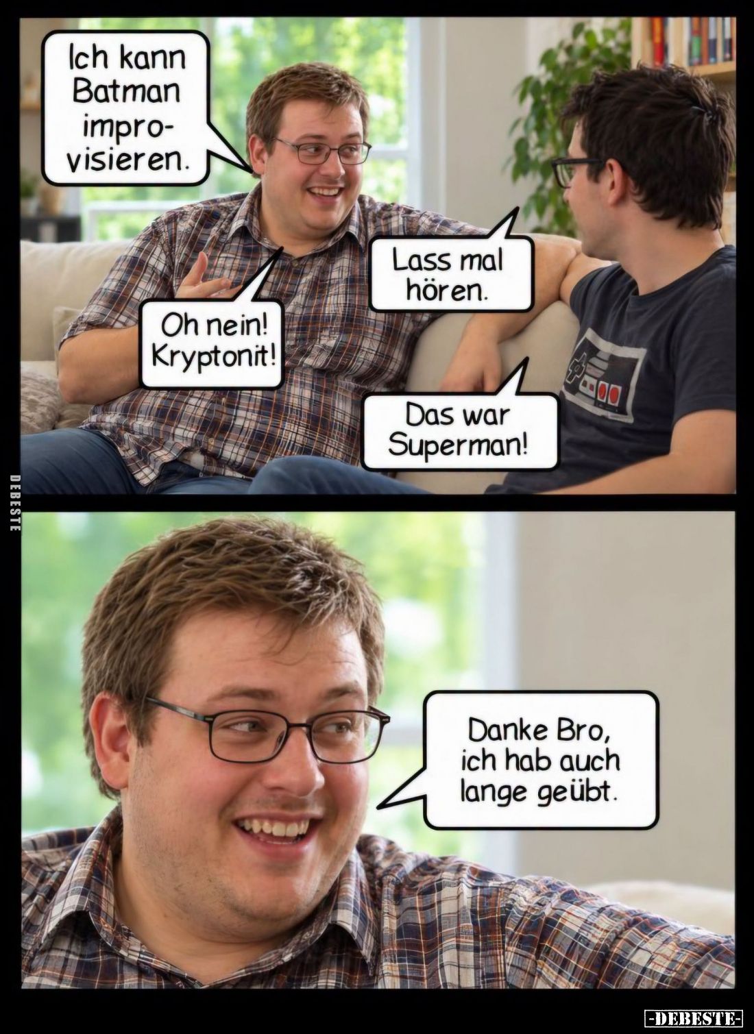 Ich kann Batman improvisieren.
-
Lass mal hören.
-
Oh nein! Kryptonit!
-
Das war Superman!
-
Danke Bro, ich hab auch ...