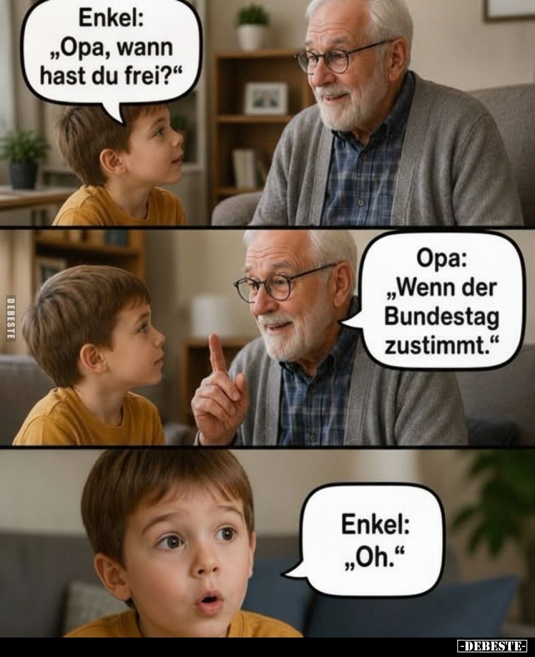 Enkel: „Opa, wann hast du frei?"
-
Opa: „Wenn der Bundestag zustimmt."
-
Enkel: „Oh."