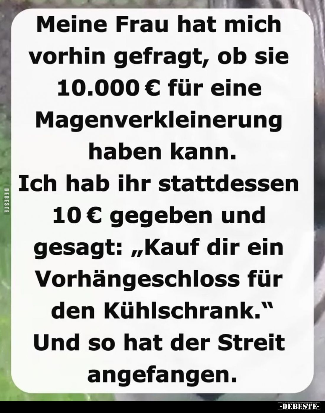 Meine Frau hat mich vorhin gefragt, ob sie 10.000 € für eine Magenverkleinerung haben kann. - 
Ich hab ihr stattdessen 10 € ...