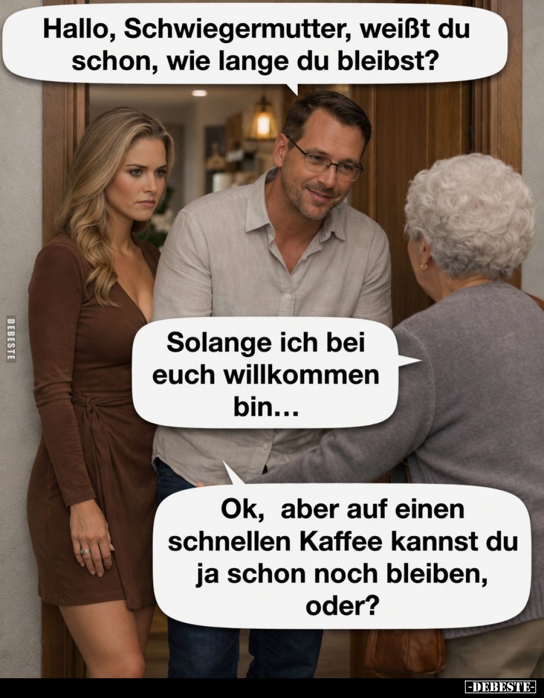 Hallo, Schwiegermutter, weißt du schon, wie lange du bleibst?
Solange ich bei euch willkommen bin...
Ok, aber auf einen sch...