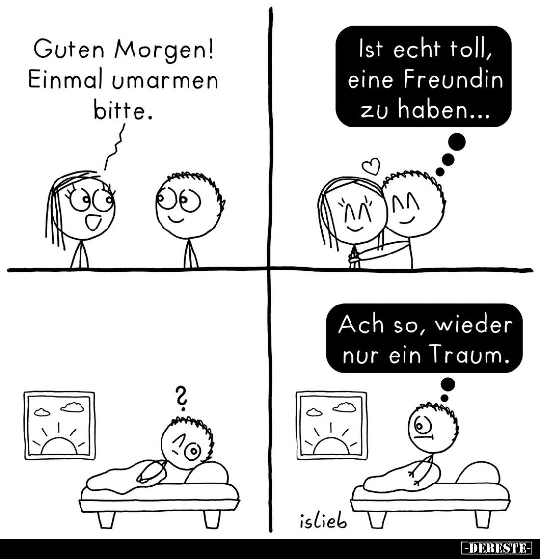 Guten Morgen! Einmal umarmen bitte.
Ist echt toll, eine Freundin zu haben...
?
Ach so, wieder nur ein Traum.