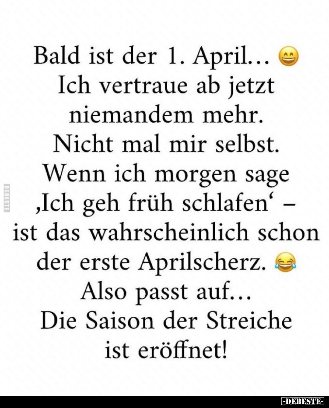 Bald ist der 1. April... 
Ich vertraue ab jetzt niemandem mehr.
Nicht mal mir selbst.
Wenn ich morgen sage ,Ich geh früh s...