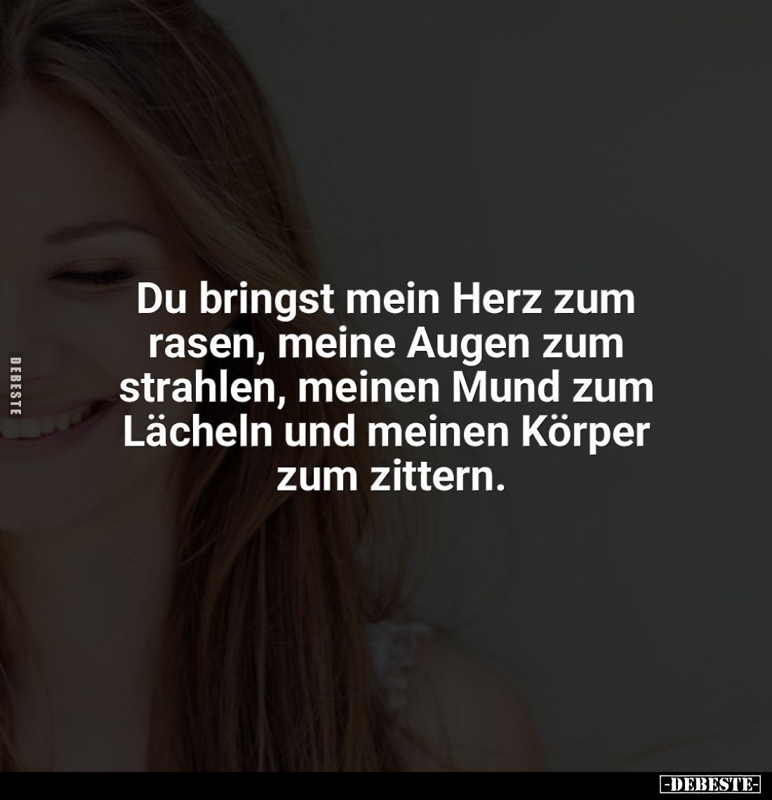 Du bringst mein Herz zum rasen, meine Augen zum strahlen, meinen Mund zum Lächeln und meinen Körper zum zittern.