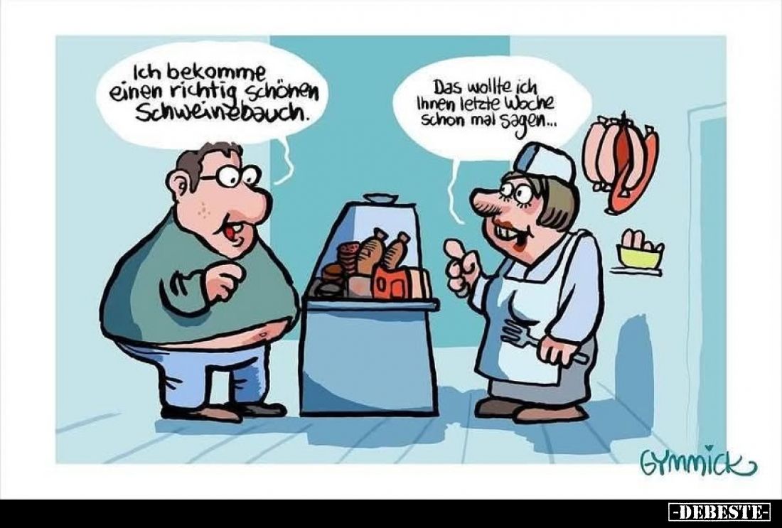 Ich bekomme einen richtig schönen Schweinebauch. -
Das wollte ich Ihnen letzte Woche schon mal sagen...