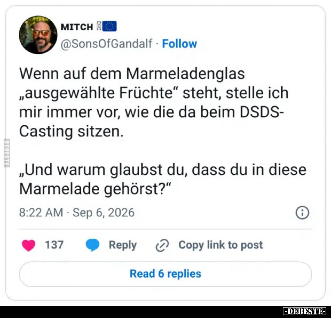 Wenn auf dem Marmeladenglas „ausgewählte Früchte“ steht, stelle ich mir immer vor, wie die da beim DSDS-Casting sitzen.

„U...