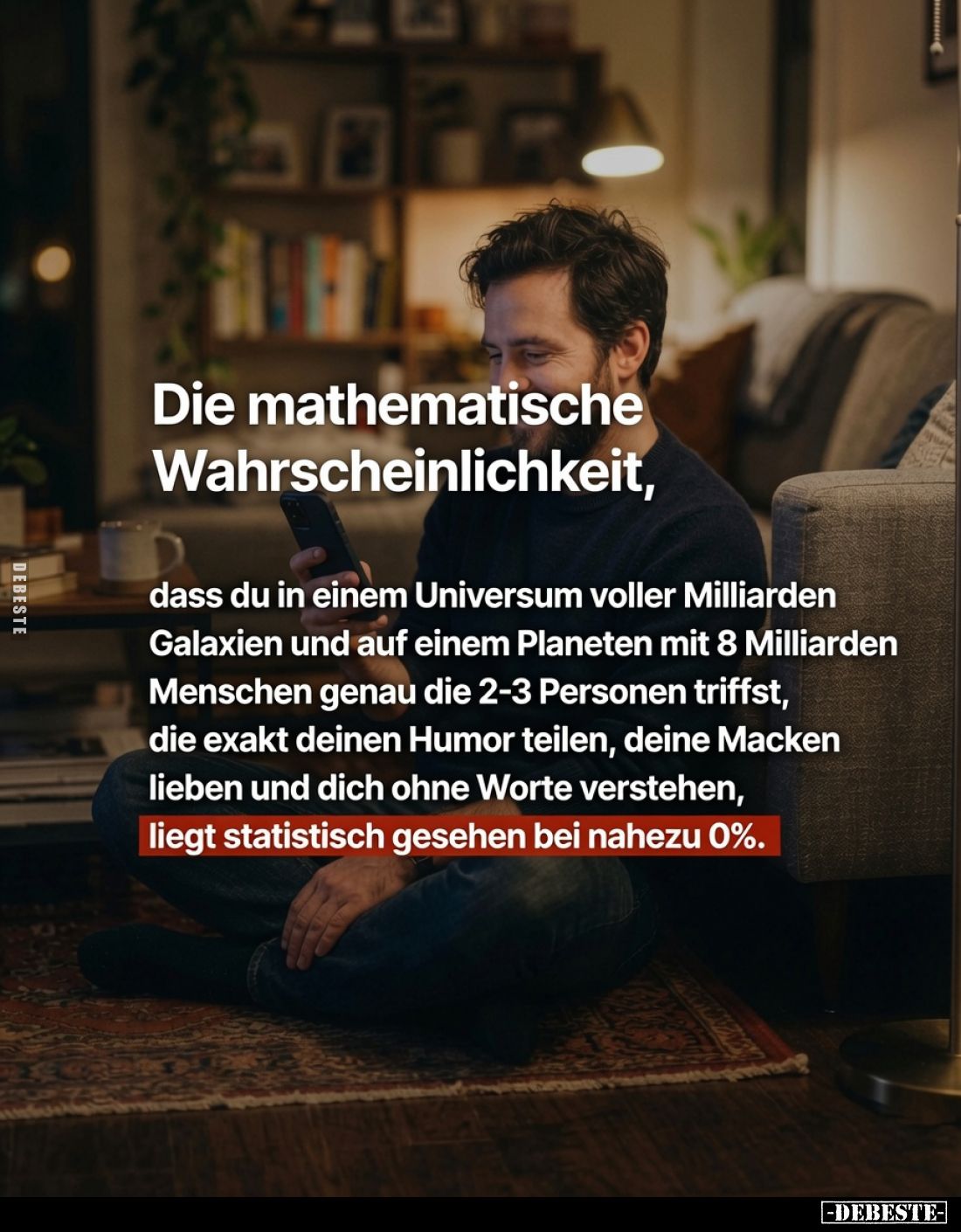 Die mathematische Wahrscheinlichkeit,
dass du in einem Universum voller Milliarden Galaxien und auf einem Planeten mit 8 Mil...