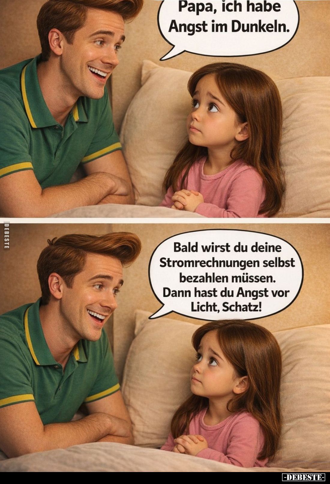 Papa, ich habe Angst im Dunkeln. -
Bald wirst du deine Stromrechnungen selbst bezahlen müssen. Dann hast du Angst vor Licht,...