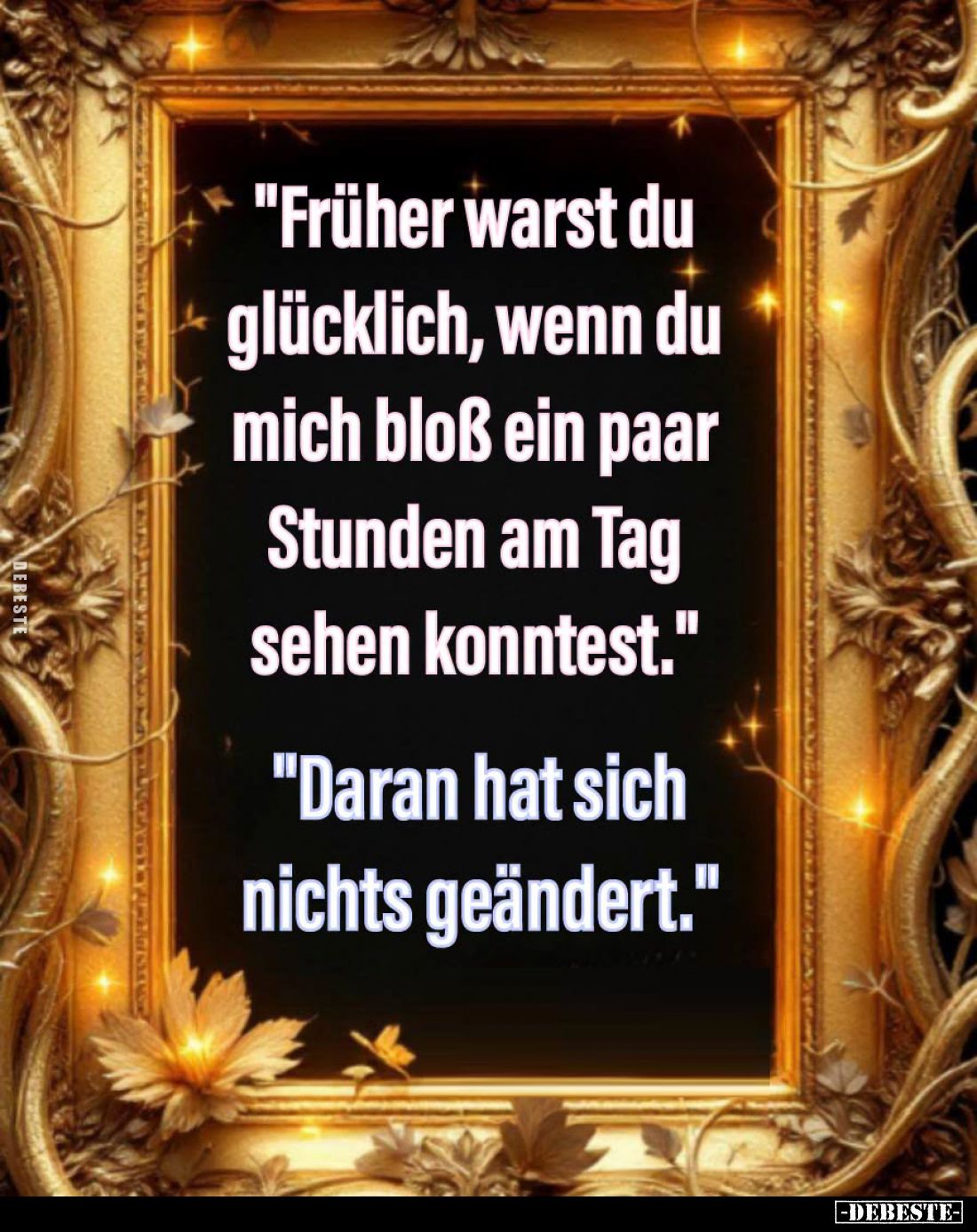 "Früher warst du glücklich, wenn du mich bloß ein paar Stunden am Tag sehen konntest." -
"Daran hat sich nich...