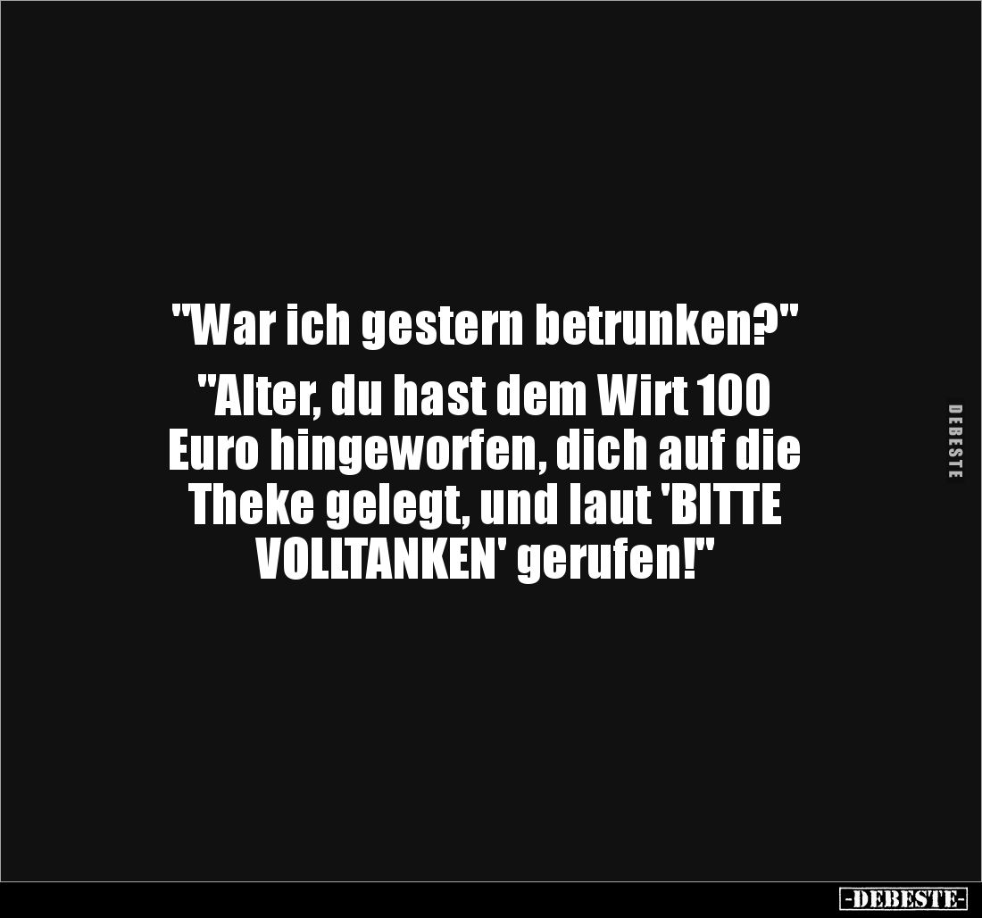 "War ich gestern betrunken?"
"Alter, du hast dem Wirt 100
Euro hingeworfen, dich auf die
Theke gelegt, ...