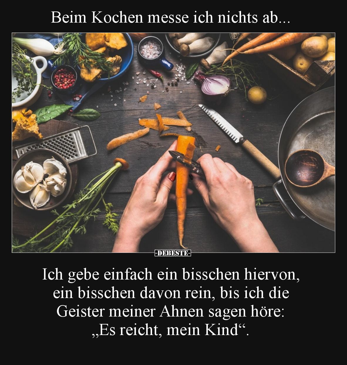 Beim Kochen messe ich nichts ab...

Ich gebe einfach ein bisschen hiervon, ein bisschen davon rein, bis ich die Geister mei...
