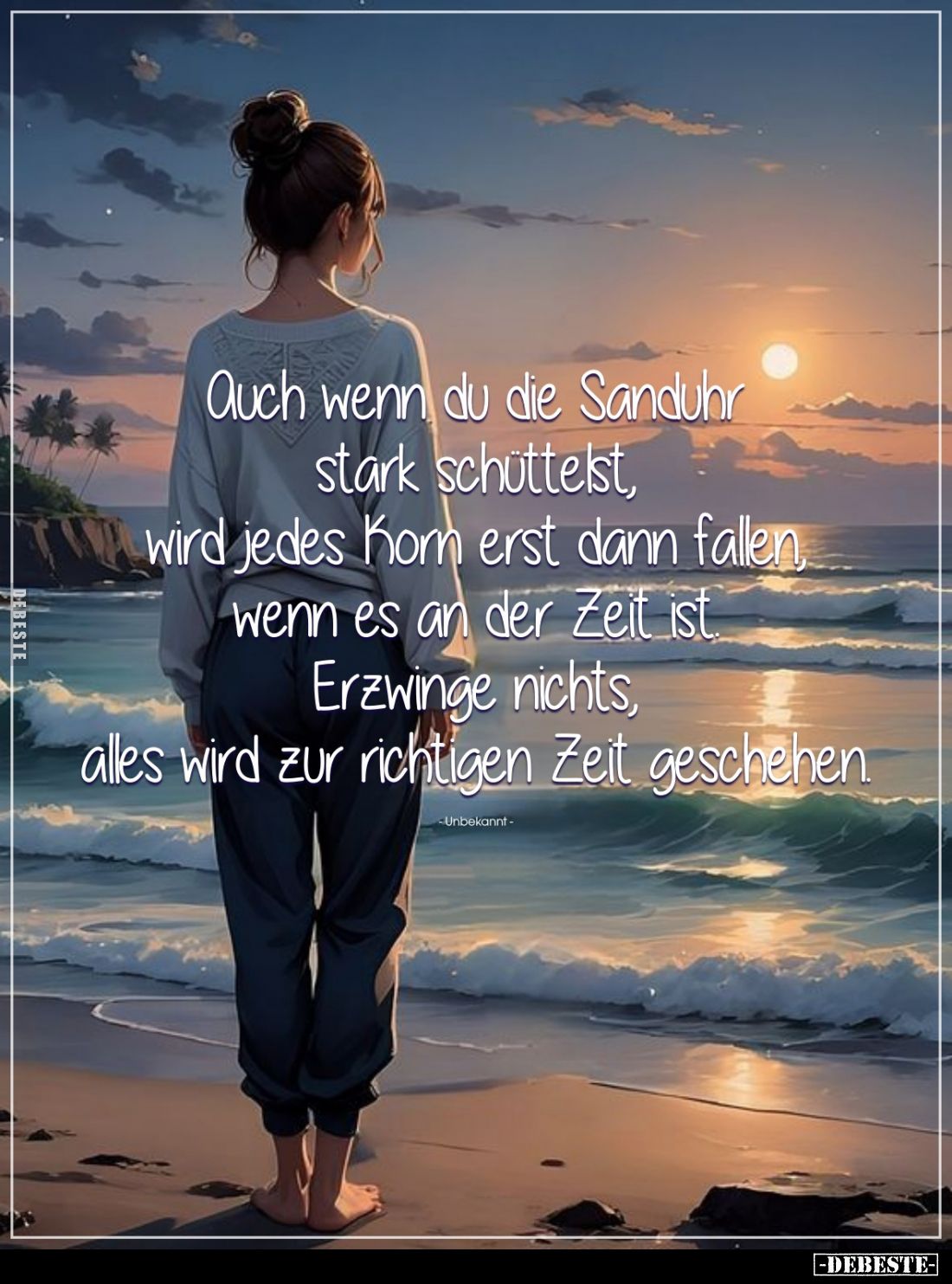 Auch wenn du die Sanduhr stark schüttelst, wird jedes Korn erst dann fallen, wenn es an der Zeit ist. Erzwinge nichts, alles ...