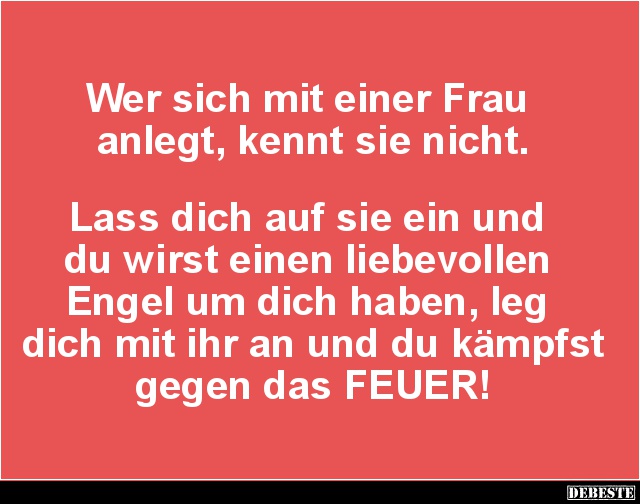 Wer sich mit einer Frau 
anlegt, kennt sie nicht.



Lass dich auf sie ein und 
du wirst einen liebevollen 
Engel um d...