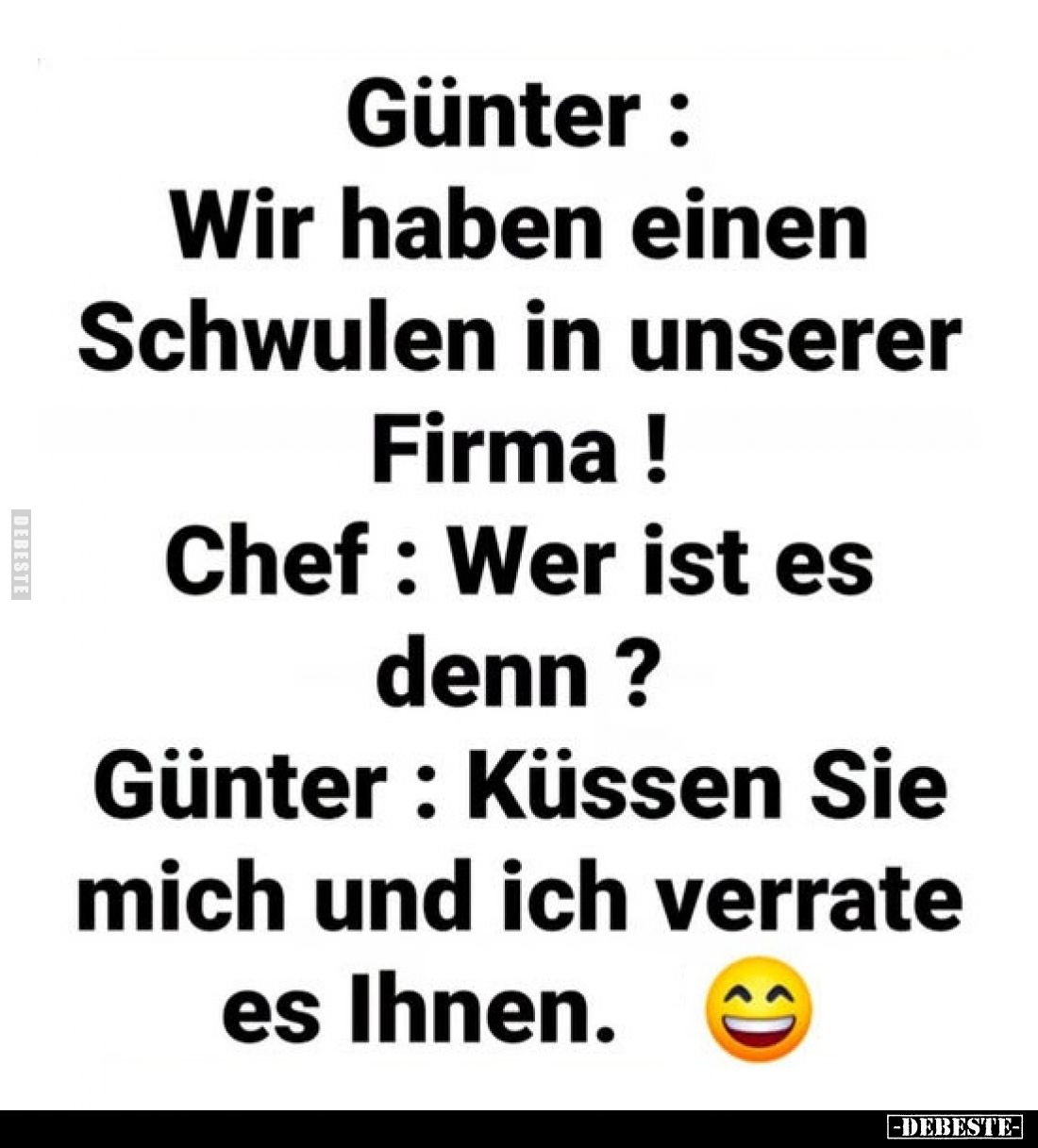 Günter: Wir haben einen Schwulen in unserer Firma!
Chef: Wer ist es denn?
Günter: Küssen Sie mich und ich verrate es Ihnen.