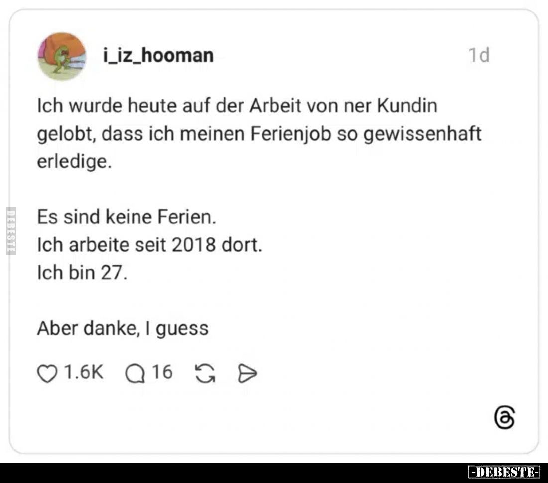 Ich wurde heute auf der Arbeit von ner Kundin gelobt, dass ich meinen Ferienjob so gewissenhaft erledige.
Es sind keine Feri...