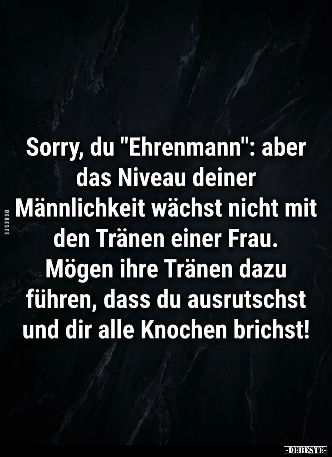Sorry, du "Ehrenmann": aber das Niveau deiner Männlichkeit wächst nicht mit den Tränen einer Frau. Mögen ihre Träne...