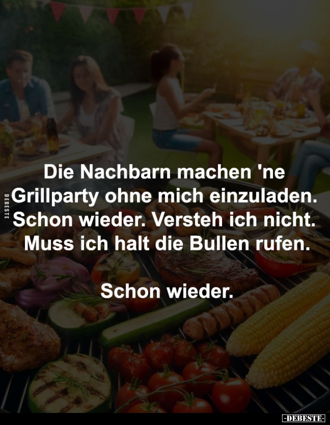 Die Nachbarn machen 'ne 
Grillparty ohne mich einzuladen. 
Schon wieder. Versteh ich nicht. 
Muss ich halt die Bullen rufe...