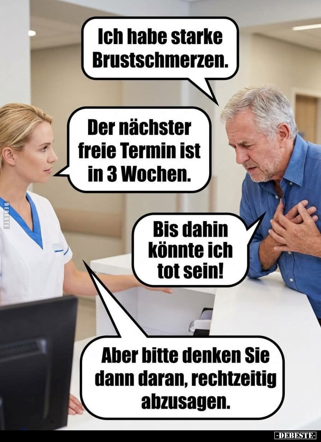 Ich habe starke Brustschmerzen. -
Der nächster freie Termin ist in 3 Wochen. -
Bis dahin könnte ich tot sein! -
Aber bitte...