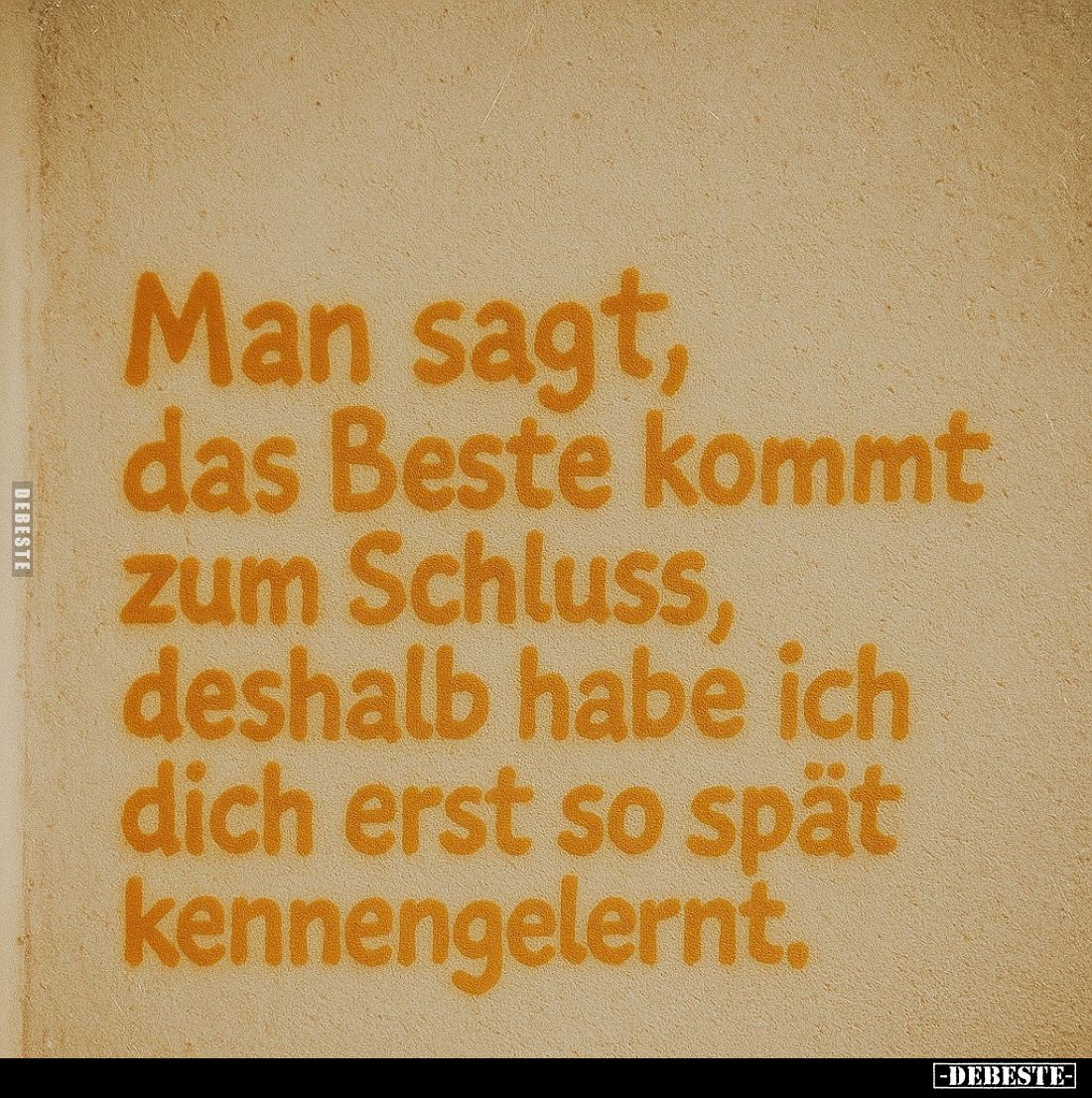 Man sagt, das Beste kommt zum Schluss, deshalb habe ich dich erst so spät kennengelernt.