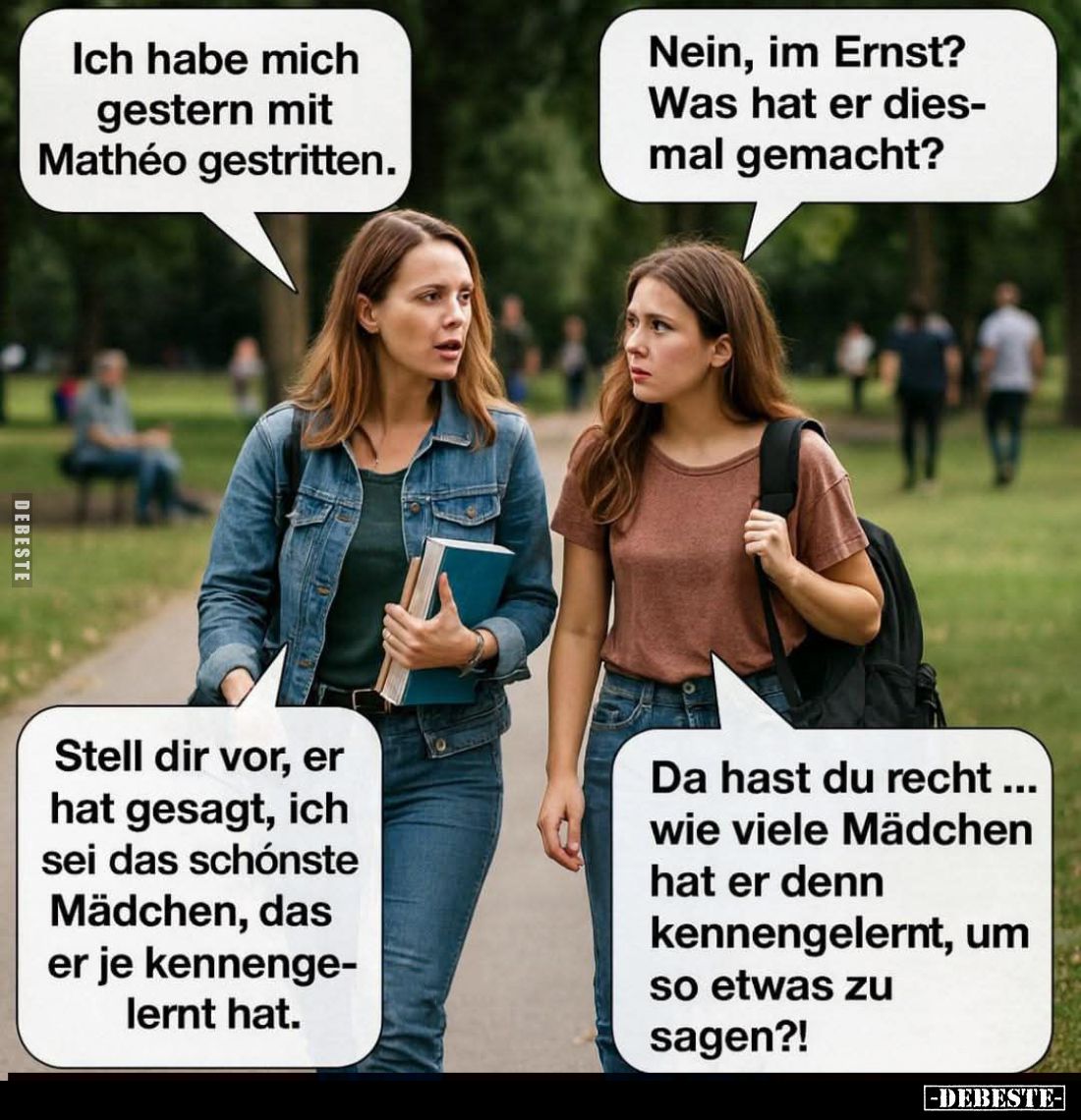 Ich habe mich gestern mit Mathéo gestritten. -
Nein, im Ernst? -
Was hat er diesmal gemacht? -
Stell dir vor, er hat gesag...