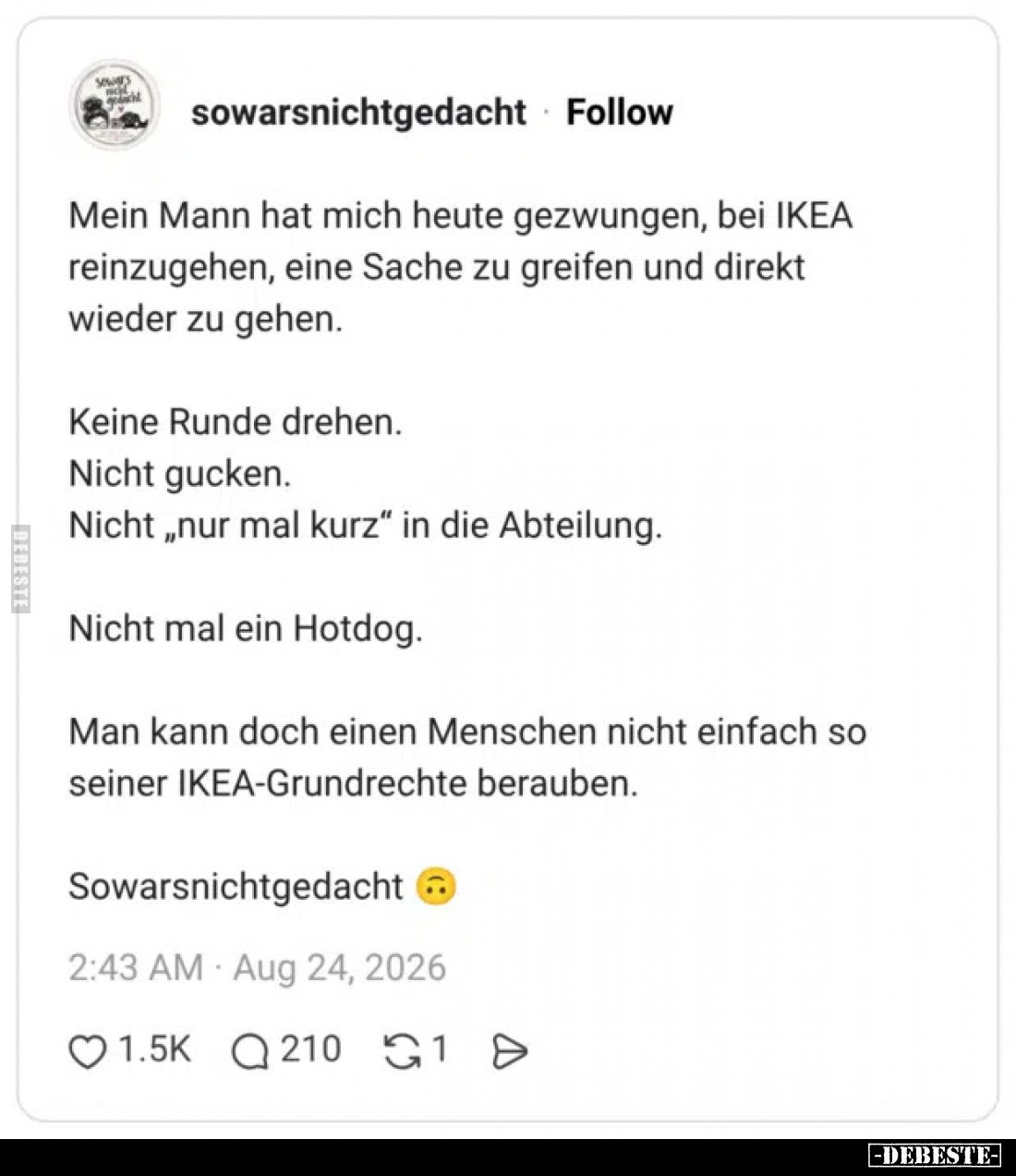 Mein Mann hat mich heute gezwungen, bei IKEA reinzugehen, eine Sache zu greifen und direkt wieder zu gehen.



Keine Rund...