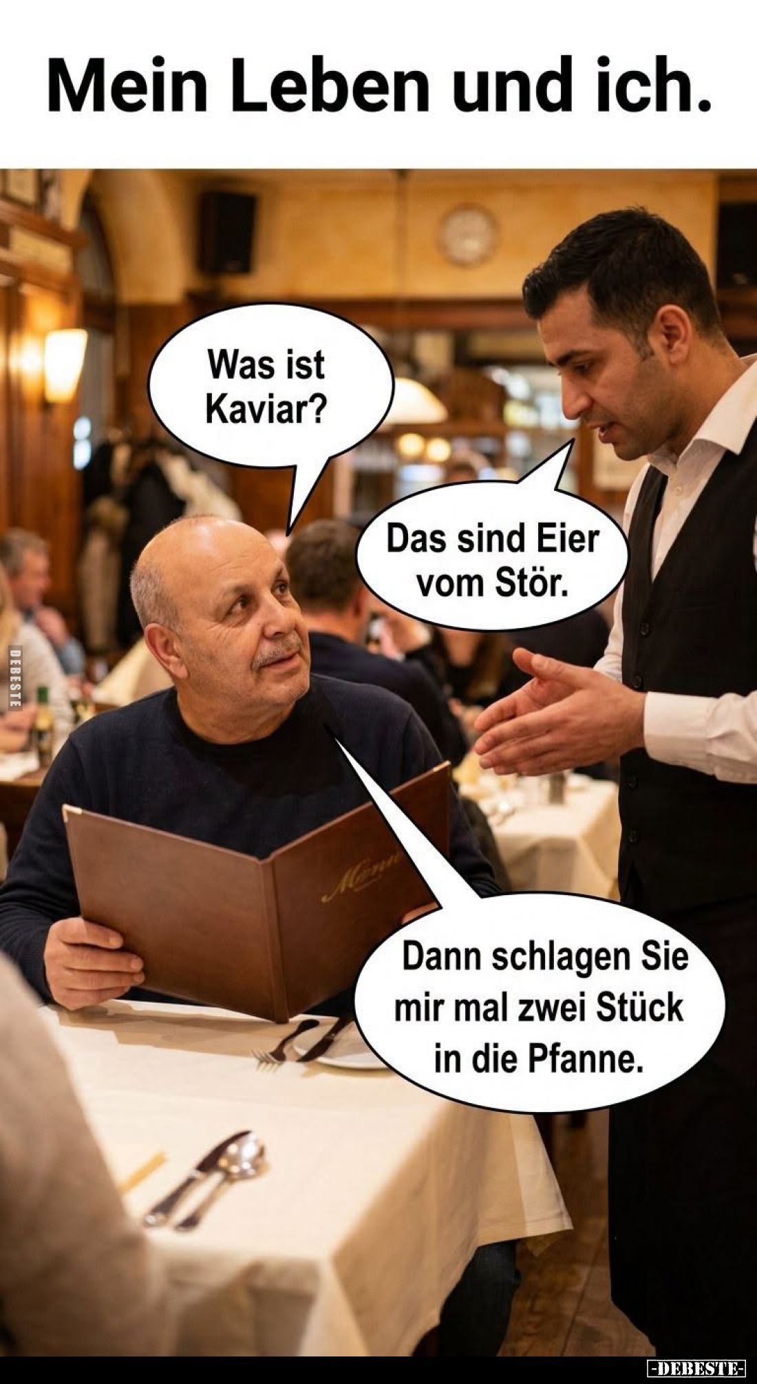 Mein Leben und ich. -
Was ist Kaviar? -
Das sind Eier vom Stör. -
Dann schlagen Sie mir mal zwei Stück in die Pfanne.