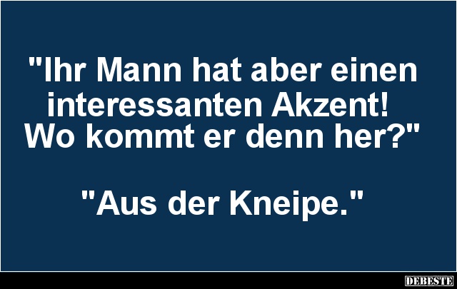 "Ihr Mann hat aber einen 
interessanten Akzent! 
Wo kommt er denn her?" 



"Aus der Kneipe."...