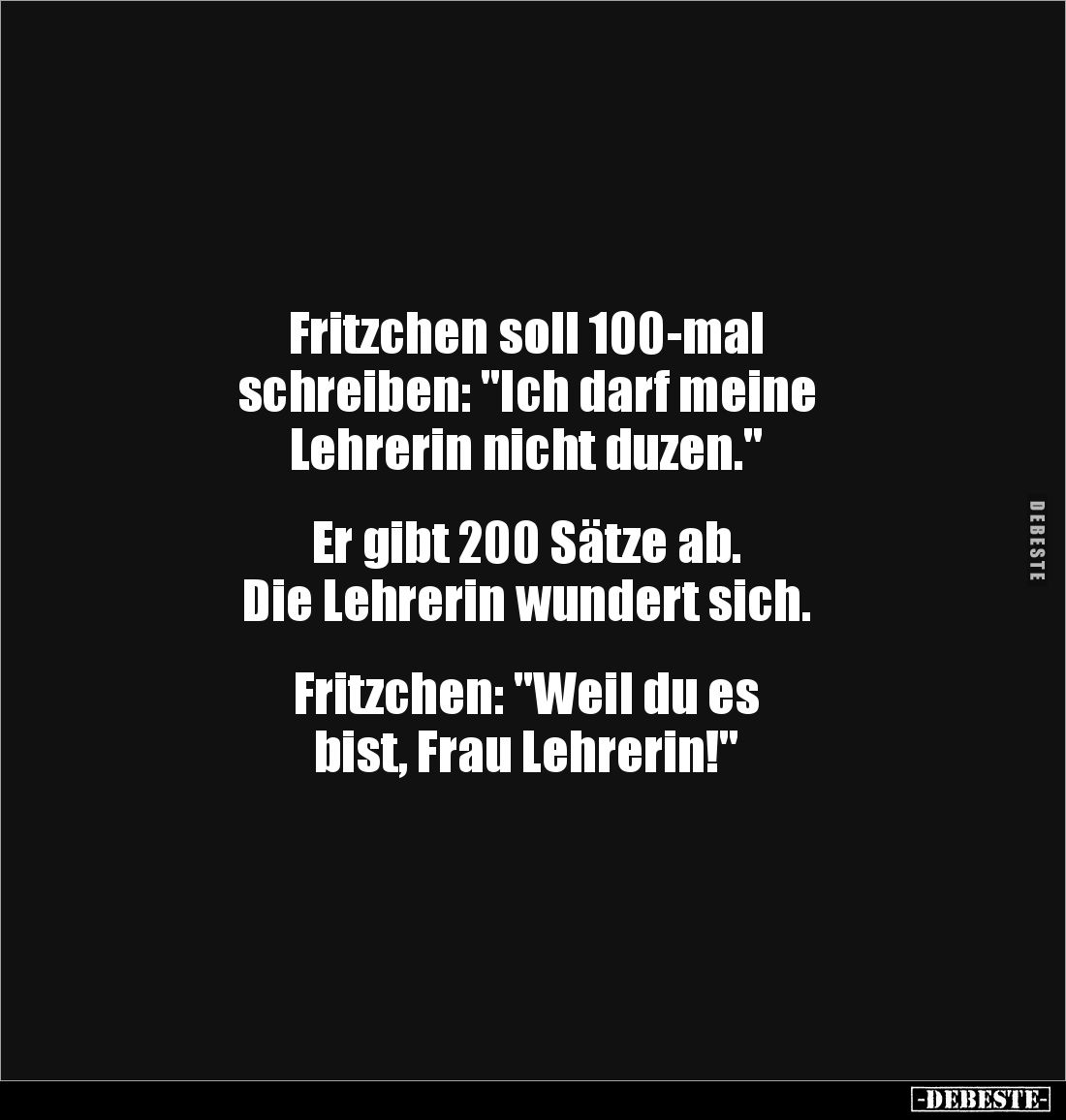 Fritzchen soll 100-mal 
schreiben: "Ich darf meine 
Lehrerin nicht duzen."


Er gibt 200 Sätze ab. 
Die Lehre...