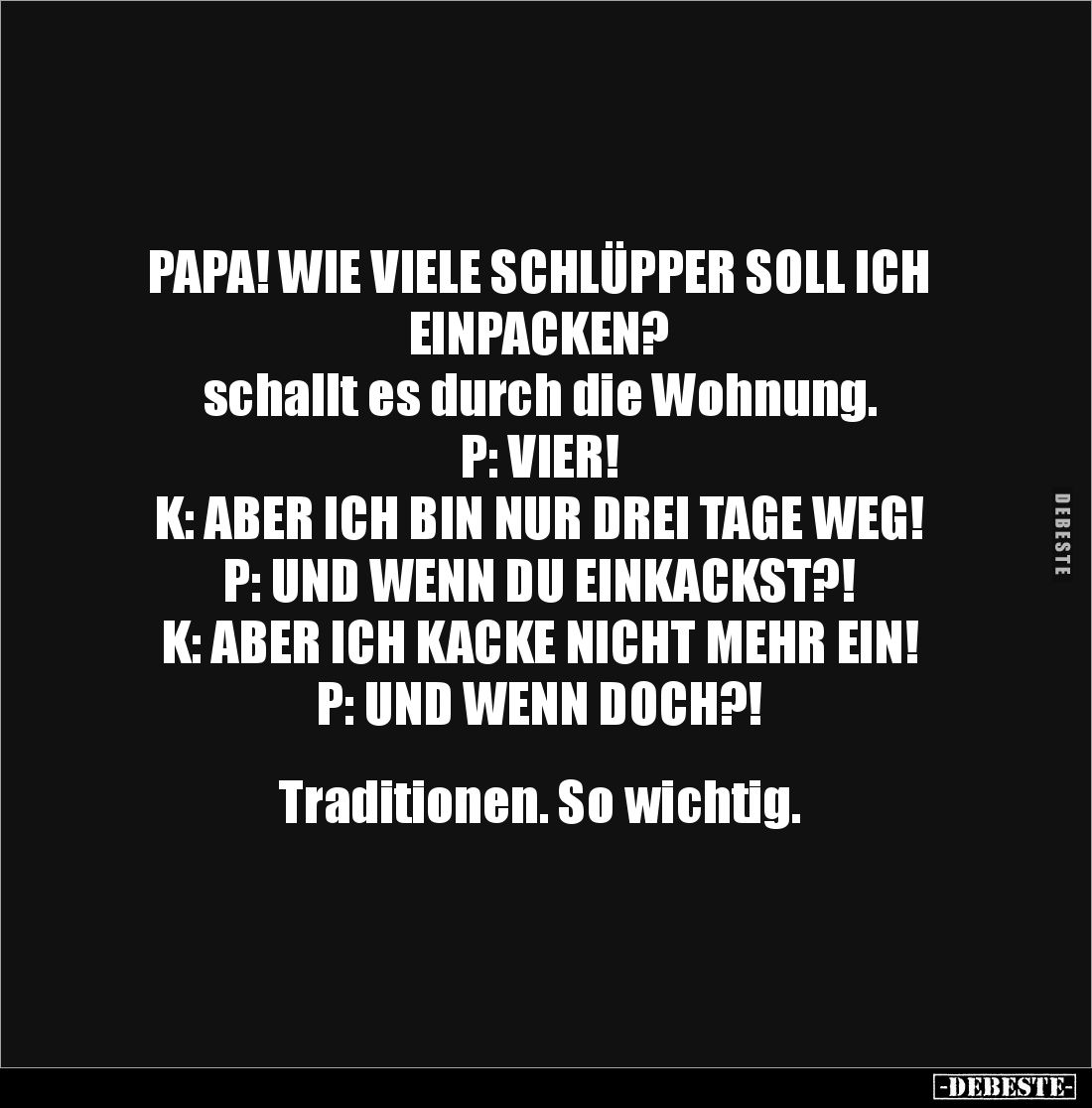 PAPA! WIE VIELE SCHLÜPPER SOLL ICH EINPACKEN?
schallt es durch die Wohnung. 
P: VIER!
K: ABER ICH BIN NUR DREI TAGE WEG!
...