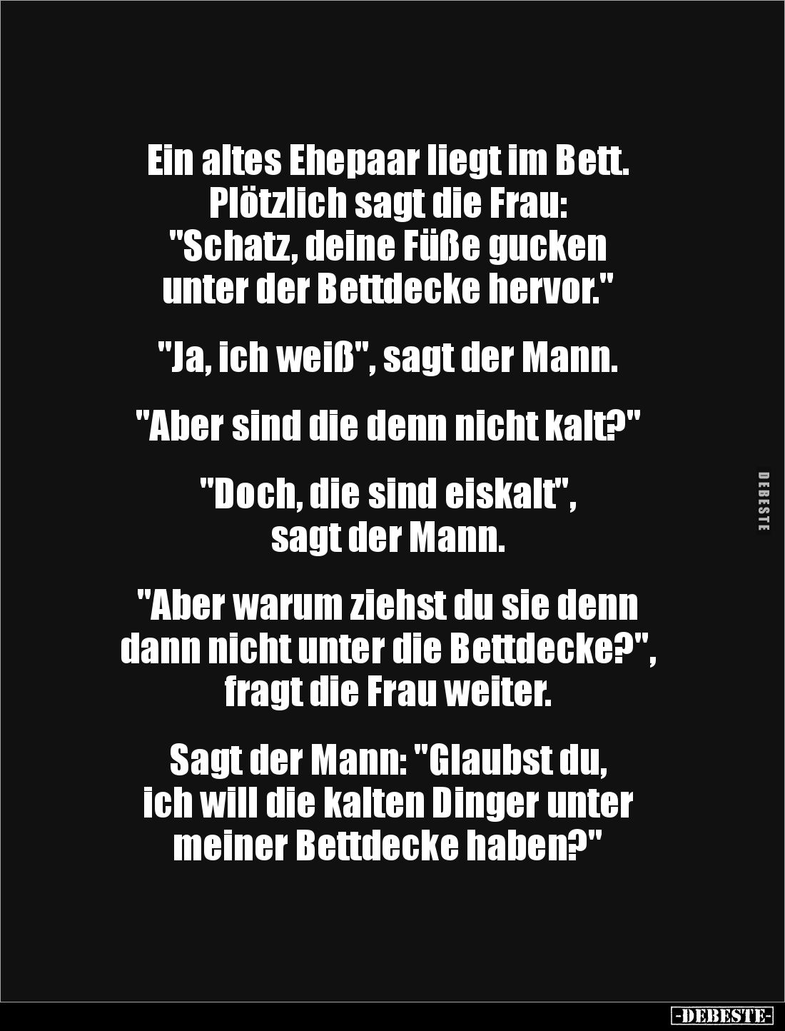 Ein altes Ehepaar liegt im Bett. 
Plötzlich sagt die Frau: 
"Schatz, deine Füße gucken 
unter der Bettdecke hervor.&q...