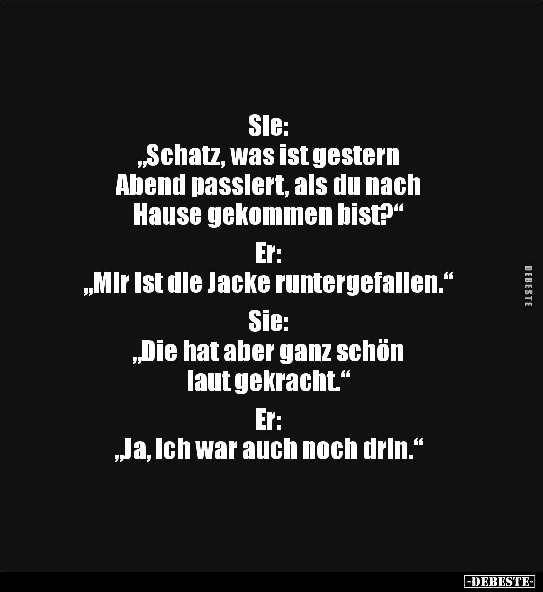 Sie: 
„Schatz, was ist gestern 
Abend passiert, als du nach 
Hause gekommen bist?“

Er: 
„Mir ist die Jacke runtergefal...