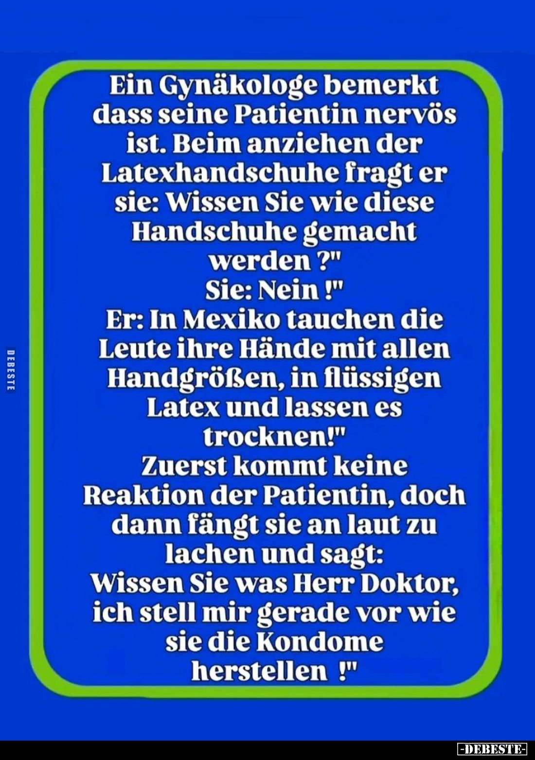 Ein Gynäkologe bemerkt dass seine Patientin nervös ist. Beim anziehen der Latexhandschuhe fragt er sie: Wissen Sie wie diese ...