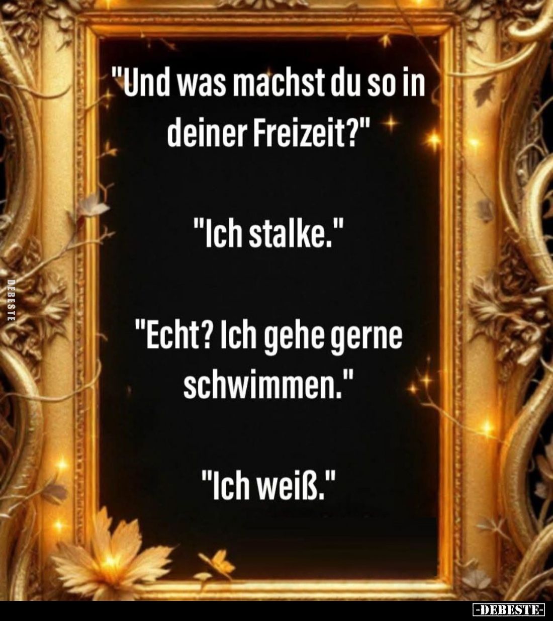 "Und was machst du so in deiner Freizeit?" -
"Ich stalke." -
"Echt? Ich gehe gerne schwimmen.&quot...
